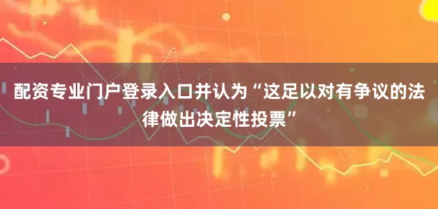 配资专业门户登录入口并认为“这足以对有争议的法律做出决定性投票”