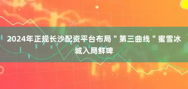 2024年正规长沙配资平台布局＂第三曲线＂蜜雪冰城入局鲜啤